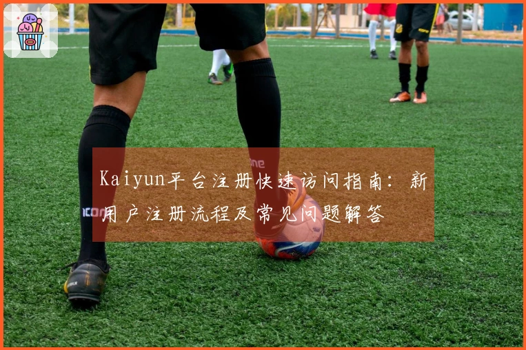 Kaiyun平台注册快速访问指南：新用户注册流程及常见问题解答